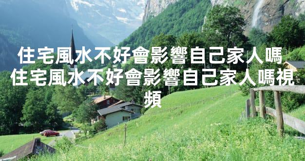 住宅風水不好會影響自己家人嗎 住宅風水不好會影響自己家人嗎視頻